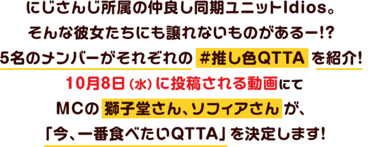 にじさんじ所属の仲良し同期ユニット『Idios。』そんな彼女たちにも譲れないものがあるー!?5名のメンバーがそれぞれの #推し色QTTA を紹介!10月8日(水)に投稿される動画にてMCの獅子堂さん・ソフィアさんが「今、一番食べたいQTTA」を決定します!