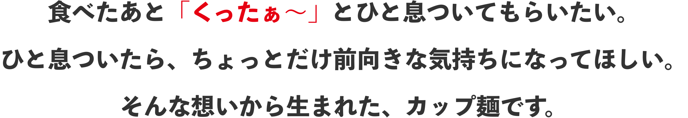 食べたあと「くったぁ〜」とひと息ついてもらいたい。ひと息ついたら、ちょっとだけ前向きな気持ちになってほしい。そんな想いから生まれた、カップ麺です。