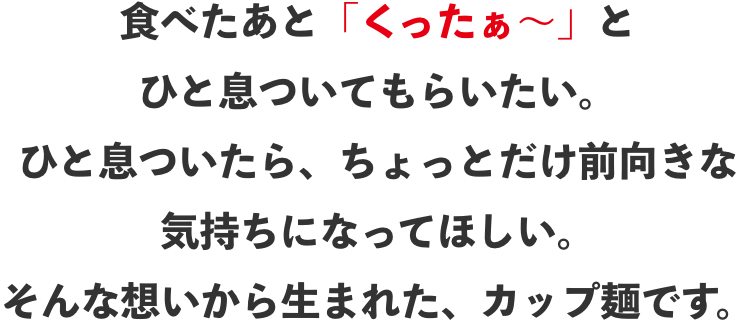 食べたあと「くったぁ〜」とひと息ついてもらいたい。ひと息ついたら、ちょっとだけ前向きな気持ちになってほしい。そんな想いから生まれた、カップ麺です。