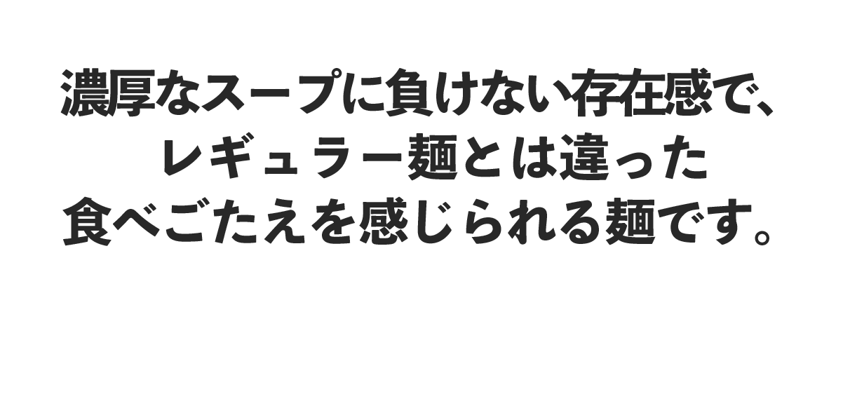 濃厚なスープに負けない存在感で、レギュラー麺よりも食べごたえを感じられる麺です。